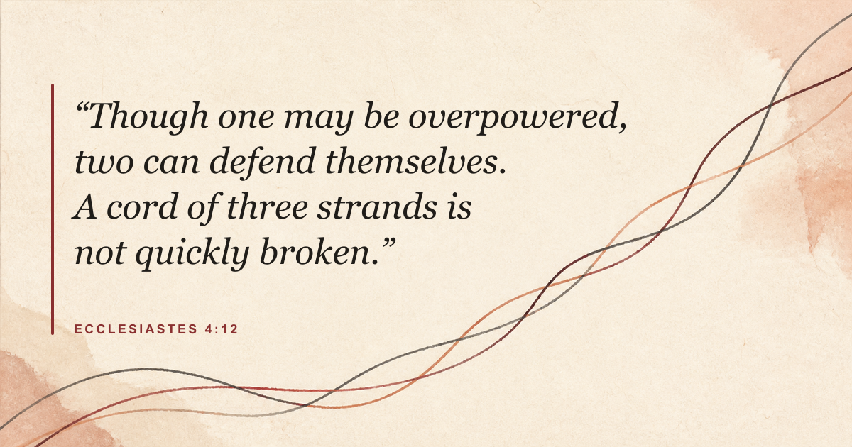 Ecclesiastes 4:12: Though one may be overpowered, two can defend themselves. A cord of three strands is not quickly broken.